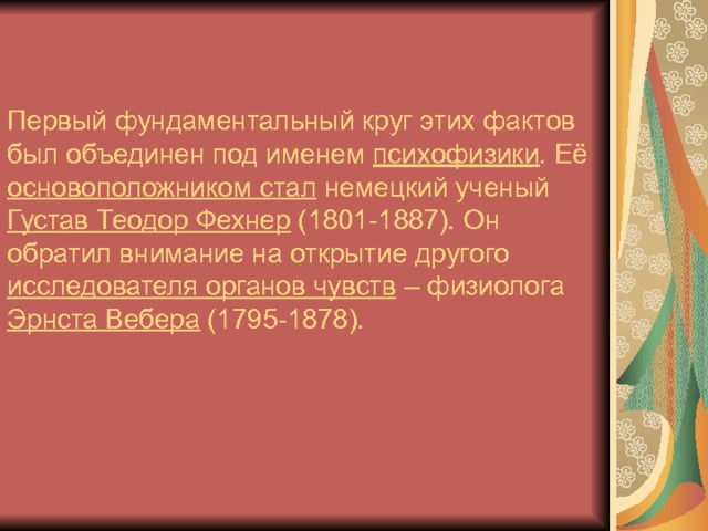 Первый фундаментальный круг этих фактов был объединен под именем психофизики . Её основоположником стал немецкий ученый Густав Теодор Фехнер (1801-1887). Он обратил внимание на открытие другого исследователя органов чувств – физиолога Эрнста Вебера (1795-1878). 