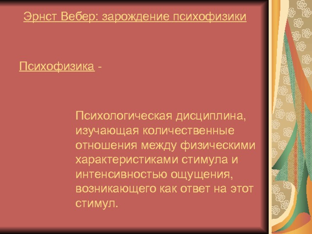 Эрнст Вебер: зарождение психофизики Психофизика - Психологическая дисциплина, изучающая количественные отношения между физическими характеристиками стимула и интенсивностью ощущения, возникающего как ответ на этот стимул. 