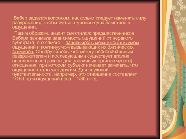  Вебер задался вопросом, насколько следует изменять силу раздражения, чтобы субъект уловил едва заметное в ощущении.  Таким образом, акцент сместился: предшественников Вебера занимала зависимость ощущений от нервного субстрата, его самого – зависимость между континуумом ощущений и континуумом вызывающих их физических стимулов. Обнаружилось, что между первоначальным раздражителем и последующими существует вполне определенное (разное для различных органов чувств) отношение, при котором субъект начинает замечать, что ощущение стало уже другим. Для слуховой чувствительности, например, это отношение составляет 1/160, для ощущений веса – 1/30 и т.д. 