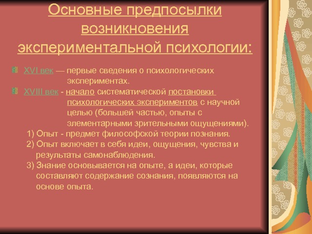 Основные предпосылки возникновения экспериментальной психологии: XVI век  — первые сведения о психологических  экспериментах. XVIII век  -  начало систематической постановки  психологических экспериментов с научной  целью (большей частью, опыты с  элементарными зрительными ощущениями).  1) Опыт - предмет философской теории познания.  2) Опыт включает в себя идеи, ощущения, чувства и  результаты самонаблюдения.  3) Знание основывается на опыте, а идеи, которые  составляют содержание сознания, появляются на  основе опыта. 