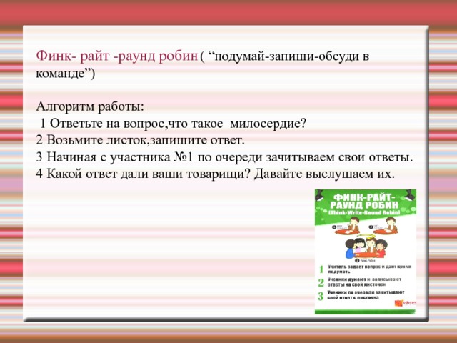 Финк- райт -раунд робин  ( “подумай-запиши-обсуди в команде”)   Алгоритм работы:  1 Ответьте на вопрос,что такое милосердие?  2 Возьмите листок,запишите ответ.  3 Начиная с участника №1 по очереди зачитываем свои ответы.  4 Какой ответ дали ваши товарищи? Давайте выслушаем их.    