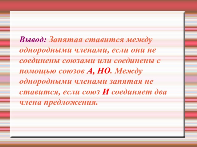 Вывод: Запятая ставится между однородными членами, если они не соединены союзами или соединены с помощью союзов А, НО . Между однородными членами запятая не ставится, если союз И соединяет два члена предложения.   