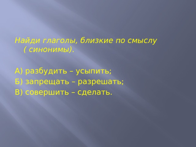 Найди глаголы, близкие по смыслу ( синонимы).   А) разбудить – усыпить; Б) запрещать – разрешать; В) совершить – сделать. 