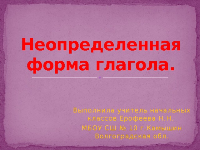 Неопределенная форма глагола. Выполнила учитель начальных классов Ерофеева Н.Н. МБОУ СШ № 10 г.Камышин Волгоградская обл. 