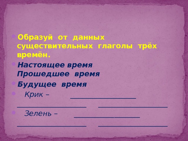 Образуй от данных существительных глаголы трёх времён. Настоящее время Прошедшее время Будущее время  Крик – __________________ ___________________ ___________________  Зелень – __________________ ___________________ ___________________ 