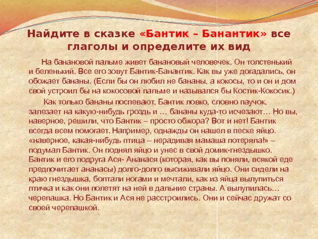 Найдите в сказке «Бантик – Банантик» все глаголы и определите их вид  На банановой пальме живет банановый человечек. Он толстенький и беленький. Все его зовут Бантик-Банантик. Как вы уже догадались, он обожает бананы. (Если бы он любил не бананы, а кокосы, то и он и дом свой устроил бы на кокосовой пальме и назывался бы Костик-Кокосик.)  Как только бананы поспевают, Бантик ловко, словно паучок, залезает на какую-нибудь гроздь и … бананы куда-то исчезают… Но вы, наверное, решили, что Бантик – просто обжора? Вот и нет! Бантик всегда всем помогает. Например, однажды он нашел в песке яйцо. «наверное, какая-нибудь птица – нерадивая мамаша потеряла!» – подумал Бантик. Он поднял яйцо и унес в свой домик-гнездышко. Бантик и его подруга Ася- Ананася (которая, как вы поняли, всякой еде предпочитает ананасы) долго-долго высиживали яйцо. Они сидели на краю гнездышка, болтали ногами и мечтали, как из яйца вылупиться птичка и как они полетят на ней в дальние страны. А вылупилась… черепашка. Но Бантик и Ася не расстроились. Они и сейчас дружат со своей черепашкой. 