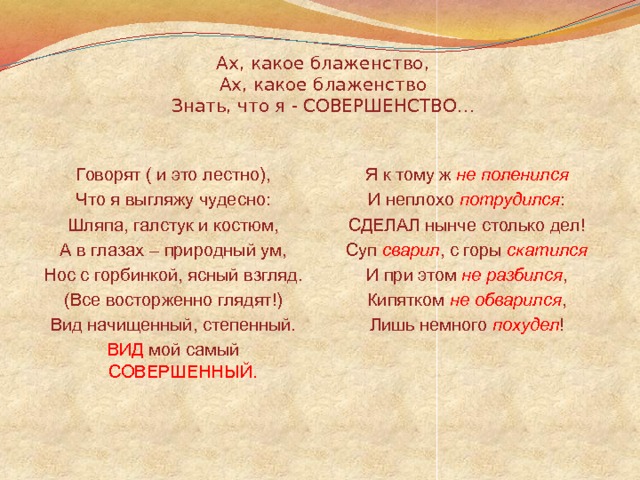 Ах, какое блаженство,  Ах, какое блаженство  Знать, что я - СОВЕРШЕНСТВО… Говорят ( и это лестно), Я к тому ж не поленился Что я выгляжу чудесно: И неплохо потрудился : Шляпа, галстук и костюм, СДЕЛАЛ нынче столько дел! А в глазах – природный ум, Суп сварил , с горы скатился Нос с горбинкой, ясный взгляд. И при этом не разбился , (Все восторженно глядят!) Кипятком не обварился , Лишь немного похудел ! Вид начищенный, степенный. ВИД мой самый СОВЕРШЕННЫЙ. 