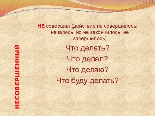 НЕСОВЕРШЕННЫЙ НЕ  совершил (действие не совершилось; началось, но не закончилось, не завершилось) Что делать? Что делал? Что делаю? Что буду делать? 