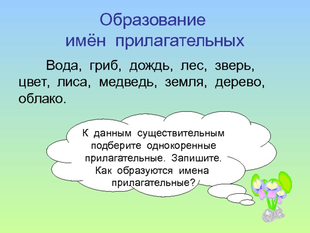 Образование  имён прилагательных Вода, гриб, дождь, лес, зверь, цвет, лиса, медведь, земля, дерево, облако. К данным существительным подберите однокоренные прилагательные. Запишите. Как образуются имена прилагательные? 