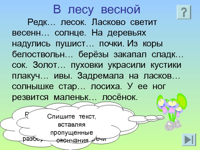 В лесу весной Редк… лесок. Ласково светит весенн… солнце. На деревьях надулись пушист… почки. Из коры белоствольн… берёзы закапал сладк… сок. Золот… пуховки украсили кустики плакуч… ивы. Задремала на ласков… солнышке стар… лосиха. У ее ног резвится маленьк… лосёнок. Разберите предложение по членам предложения. Имя прилагательное разберите как часть речи Спишите текст, вставляя пропущенные окончания 