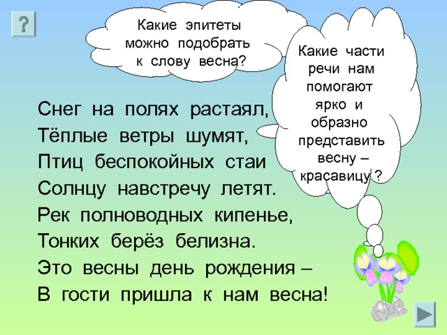 Какие эпитеты можно подобрать к слову весна? Какие части речи нам помогают ярко и образно представить весну – красавицу ? Снег на полях растаял, Тёплые ветры шумят, Птиц беспокойных стаи Солнцу навстречу летят. Рек полноводных кипенье, Тонких берёз белизна. Это весны день рождения – В гости пришла к нам весна! 