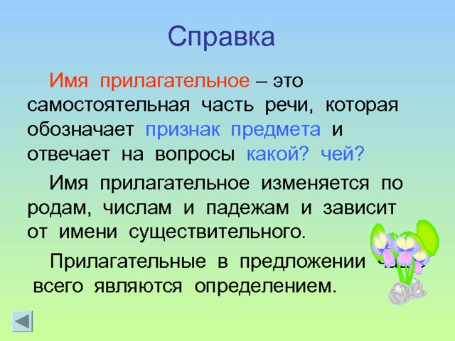 Справка  Имя прилагательное – это самостоятельная часть речи, которая обозначает признак предмета и отвечает на вопросы какой? чей? Имя прилагательное изменяется по родам, числам и падежам и зависит от имени существительного. Прилагательные в предложении чаще всего являются определением. 