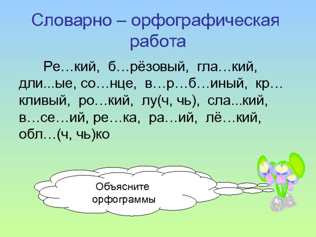 Словарно – орфографическая работа Ре…кий, б…рёзовый, гла…кий, дли...ые, со…нце, в…р…б…иный, кр…кливый, ро…кий, лу(ч, чь), сла...кий, в…се…ий, ре…ка, ра…ий, лё…кий, обл…(ч, чь)ко Спишите, вставляя пропущенные буквы Объясните орфограммы 