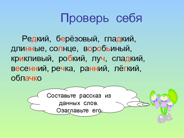 Проверь себя Ре д кий, б е рёзовый, гла д кий, дли нн ые, со л нце, в о р о б ь иный, кр и кливый, ро б кий, лу ч , сла д кий, в е се нн ий, ре ч ка, ра нн ий, лё г кий, обл ачк о Составьте рассказ из данных слов. Озаглавьте его. 