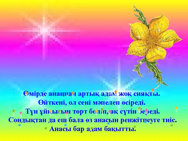 Өмірде анаңнан артық адам жоқ сияқты. Өйткені, ол сені мәпелеп өсіреді. Түн ұйқысын төрт бөліп, ақ сүтін береді. Сондықтан да еш бала өз анасын ренжітпеуге тиіс. Анасы бар адам бақытты. 