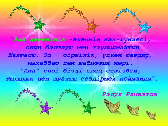 “ Ана дегеніміз -әлемнің жан-дүниесі, оның бастауы мен таусылмайтын Жалғасы. Ол – тіршілік, үлкен тағдыр, махаббат пен шабыттың нәрі. “ Ана” сөзі бізді елең еткізбей, жылылық пен шуақты сездірмей қоймайды”.   Расул Ғамзатов 