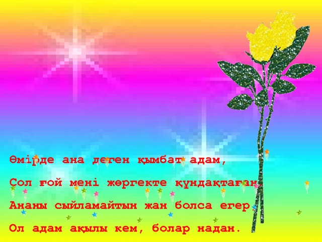 Өмірде ана деген қымбат адам, Сол ғой мені жөргекте құндақтаған. Ананы сыйламайтын жан болса егер, Ол адам ақылы кем, болар надан. 