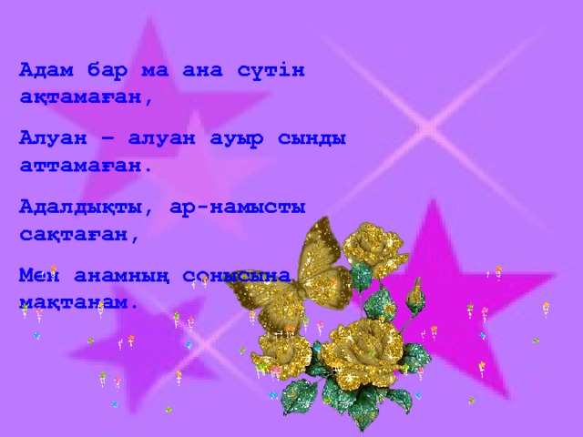 Адам бар ма ана сүтін ақтамаған, Алуан – алуан ауыр сынды аттамаған. Адалдықты, ар-намысты сақтаған, Мен анамның сонысына мақтанам.  