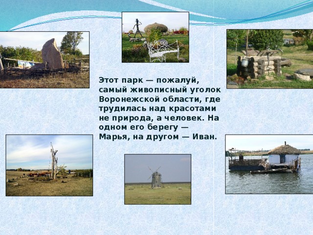          Этот парк — пожалуй, самый живописный уголок Воронежской области, где трудилась над красотами не природа, а человек. На одном его берегу — Марья, на другом — Иван. 