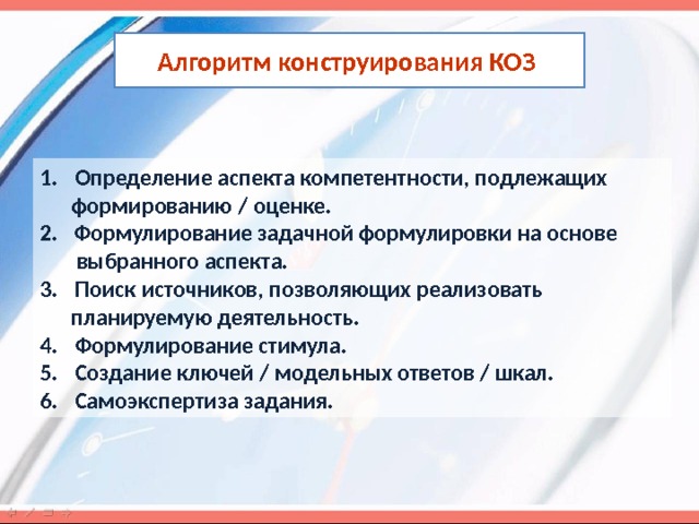 Алгоритм конструирования КОЗ  Определение аспекта компетентности, подлежащих  формированию / оценке. 2. Формулирование задачной формулировки на основе  выбранного аспекта. Поиск источников, позволяющих реализовать  планируемую деятельность. Формулирование стимула. Создание ключей / модельных ответов / шкал. Самоэкспертиза задания. 