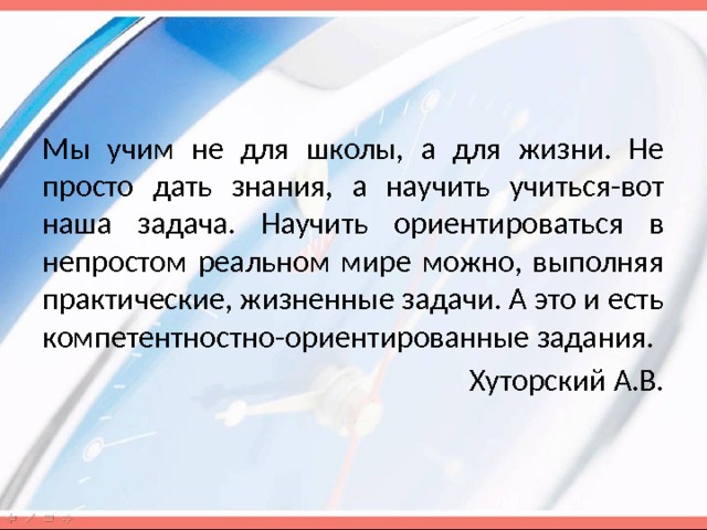 Мы учим не для школы, а для жизни. Не просто дать знания, а научить учиться-вот наша задача. Научить ориентироваться в непростом реальном мире можно, выполняя практические, жизненные задачи. А это и есть компетентностно-ориентированные задания. Хуторский А.В. 