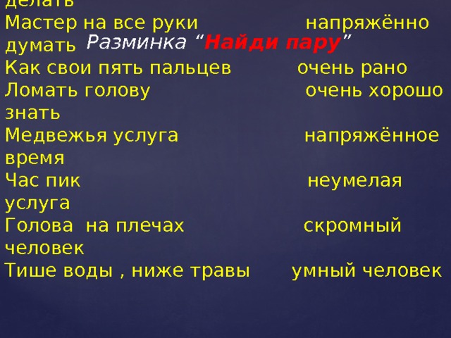 Разминка “ Найди пару ” Ни свет ни заря всё умеет делать  Мастер на все руки напряжённо думать  Как свои пять пальцев очень рано  Ломать голову очень хорошо знать  Медвежья услуга напряжённое время  Час пик неумелая услуга  Голова на плечах скромный человек  Тише воды , ниже травы умный человек 