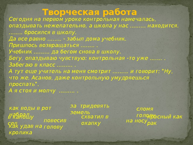 Творческая работа Сегодня на первом уроке контрольная намечалась, опаздывать нежелательно, а школа у нас …..…. находится.  …..... бросился в школу.  Да все равно …….. - забыл дома учебник.  Пришлось возвращаться …..… .  Учебник ……… да бегом снова в школу.  Бегу, опаздываю чувствую: контрольная -то уже ……. .  Забегаю в класс …..…. .  А тут еще учитель на меня смотрит ……… и говорит: 