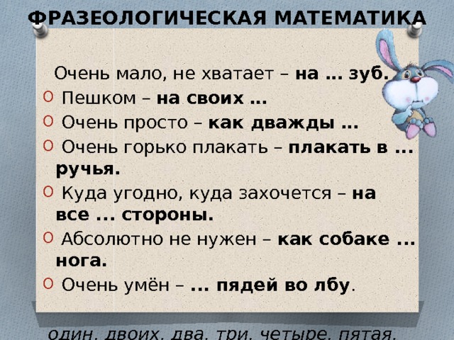 ФРАЗЕОЛОГИЧЕСКАЯ МАТЕМАТИКА    Очень мало, не хватает –  на … зуб.   Пешком –  на своих …   Очень просто –  как дважды …   Очень горько плакать –  плакать в ... ручья.   Куда угодно, куда захочется –  на все ... стороны.   Абсолютно не нужен –  как собаке ... нога.   Очень умён –  ... пядей во лбу .  один, двоих, два, три, четыре, пятая, семи 