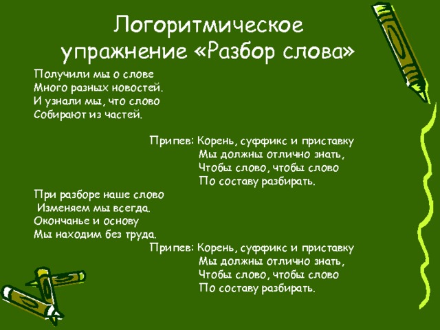 Логоритмическое упражнение «Разбор слова» Получили мы о слове Много разных новостей. И узнали мы, что слово Собирают из частей.  Припев: Корень, суффикс и приставку  Мы должны отлично знать,  Чтобы слово, чтобы слово  По составу разбирать. При разборе наше слово  Изменяем мы всегда. Окончанье и основу Мы находим без труда.  Припев: Корень, суффикс и приставку  Мы должны отлично знать,  Чтобы слово, чтобы слово  По составу разбирать. 