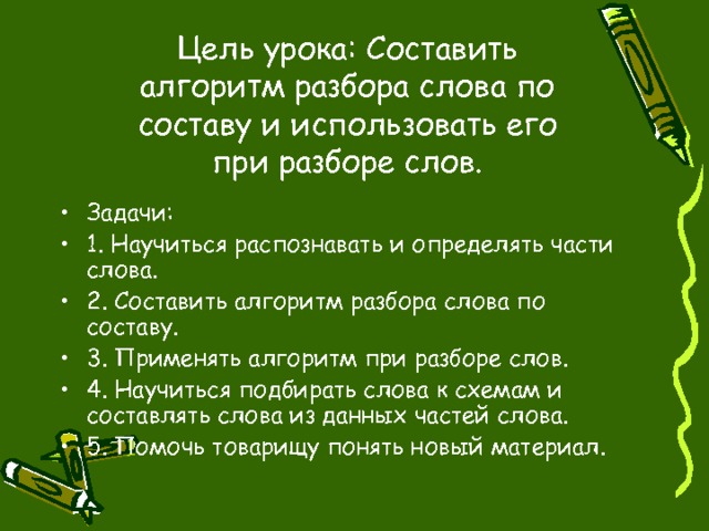 Цель урока:  Составить алгоритм разбора слова по составу и использовать его при разборе слов. Задачи: 1. Научиться распознавать и определять части слова. 2. Составить алгоритм разбора слова по составу. 3. Применять алгоритм при разборе слов. 4. Научиться подбирать слова к схемам и составлять слова из данных частей слова. 5. Помочь товарищу понять новый материал. 