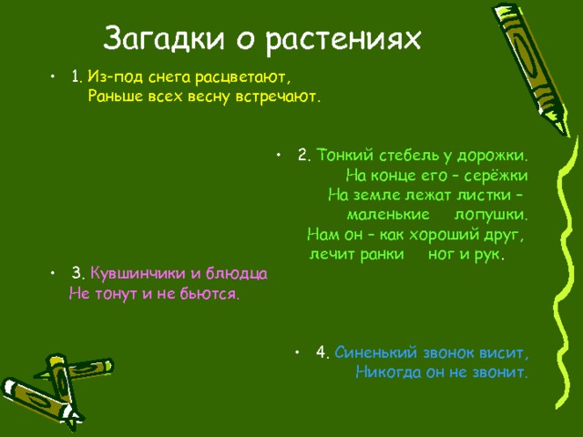 Загадки о растениях 1 . Из-под снега расцветают,  Раньше всех весну встречают. 2. Тонкий стебель у дорожки.  На конце его – серёжки  На земле лежат листки – маленькие лопушки.  Нам он – как хороший друг, лечит ранки ног и рук . 3. Кувшинчики и блюдца  Не тонут и не бьются. 4. Синенький звонок висит, Никогда он не звонит. 