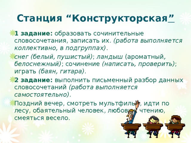 Станция “Конструкторская ” 1 задание: образовать сочинительные словосочетания, записать их. (работа выполняется коллективно, в подгруппах) . снег (белый, пушистый) ; ландыш (ароматный , белоснежный) ; сочинение (написать, проверить) ; играть (баян, гитара) . 2 задание: выполнить письменный разбор данных словосочетаний (работа выполняется самостоятельно) . Поздний вечер, смотреть мультфильм, идти по лесу, обаятельный человек, любовь к чтению, смеяться весело. 