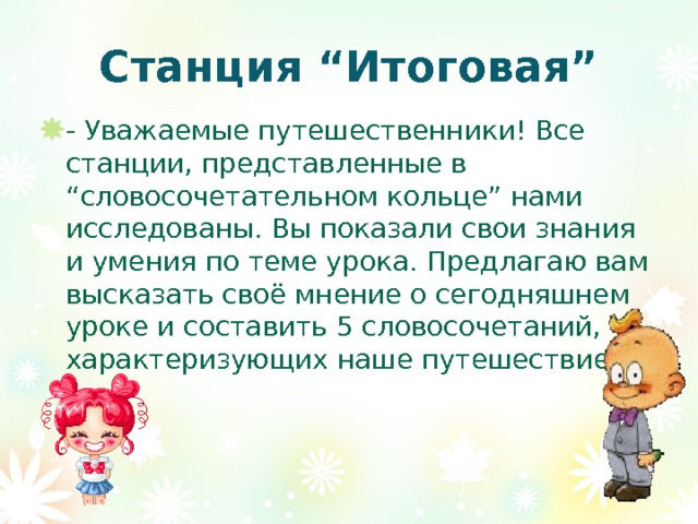 Станция “Итоговая” - Уважаемые путешественники! Все станции, представленные в “словосочетательном кольце” нами исследованы. Вы показали свои знания и умения по теме урока. Предлагаю вам высказать своё мнение о сегодняшнем уроке и составить 5 словосочетаний, характеризующих наше путешествие. 