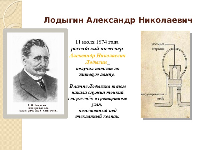 Лодыгин Александр Николаевич 11 июля 1874 года российский инженер Александр Николаевич Лодыгин  получил патент на нитевую лампу.  В лампе Лодыгина телом накала служил тонкий стерженёк из ретортного угля, помещенный под стеклянный колпак. 