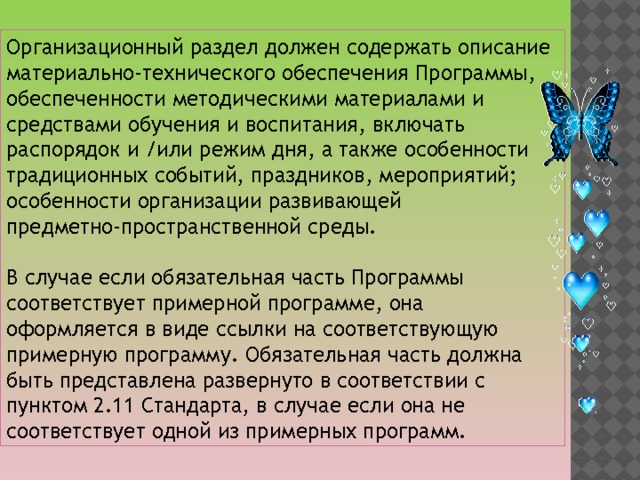 Организационный раздел должен содержать описание материально-технического обеспечения Программы, обеспеченности методическими материалами и средствами обучения и воспитания, включать распорядок и /или режим дня, а также особенности традиционных событий, праздников, мероприятий; особенности организации развивающей предметно-пространственной среды. В случае если обязательная часть Программы соответствует примерной программе, она оформляется в виде ссылки на соответствующую примерную программу. Обязательная часть должна быть представлена развернуто в соответствии с пунктом 2.11 Стандарта, в случае если она не соответствует одной из примерных программ. 