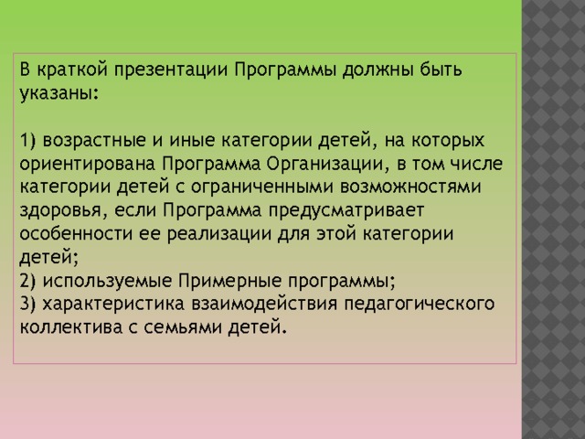 В краткой презентации Программы должны быть указаны: 1) возрастные и иные категории детей, на которых ориентирована Программа Организации, в том числе категории детей с ограниченными возможностями здоровья, если Программа предусматривает особенности ее реализации для этой категории детей; 2) используемые Примерные программы; 3) характеристика взаимодействия педагогического коллектива с семьями детей. 