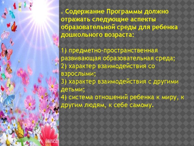 . Содержание Программы должно отражать следующие аспекты образовательной среды для ребенка дошкольного возраста:  1) предметно-пространственная развивающая образовательная среда; 2) характер взаимодействия со взрослыми; 3) характер взаимодействия с другими детьми; 4) система отношений ребенка к миру, к другим людям, к себе самому. 