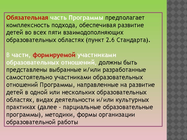 Обязательная часть Программы предполагает комплексность подхода, обеспечивая развитие детей во всех пяти взаимодополняющих образовательных областях (пункт 2.6 Стандарта). В части, формируемой участниками образовательных отношений , должны быть представлены выбранные и/или разработанные самостоятельно участниками образовательных отношений Программы, направленные на развитие детей в одной или нескольких образовательных областях, видах деятельности и/или культурных практиках (далее - парциальные образовательные программы), методики, формы организации образовательной работы 