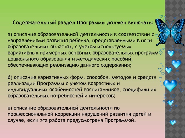 Содержательный раздел Программы должен включать: а) описание образовательной деятельности в соответствии с направлениями развития ребенка, представленными в пяти образовательных областях, с учетом используемых вариативных примерных основных образовательных программ дошкольного образования и методических пособий, обеспечивающих реализацию данного содержания; б) описание вариативных форм, способов, методов и средств реализации Программы с учетом возрастных и индивидуальных особенностей воспитанников, специфики их образовательных потребностей и интересов; в) описание образовательной деятельности по профессиональной коррекции нарушений развития детей в случае, если эта работа предусмотрена Программой. 