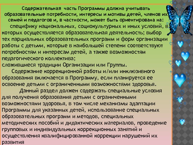 Содержательная часть Программы должна учитывать образовательные потребности, интересы и мотивы детей, членов их семей и педагогов и, в частности, может быть ориентирована на:  специфику национальных, социокультурных и иных условий, в которых осуществляется образовательная деятельность; выбор тех парциальных образовательных программ и форм организации работы с детьми, которые в наибольшей степени соответствуют потребностям и интересам детей, а также возможностям педагогического коллектива; сложившиеся традиции Организации или Группы.  Содержание коррекционной работы и/или инклюзивного образования включается в Программу, если планируется ее освоение детьми с ограниченными возможностями здоровья.  Данный раздел должен содержать специальные условия для получения образования детьми с ограниченными возможностями здоровья, в том числе механизмы адаптации Программы для указанных детей, использование специальных образовательных программ и методов, специальных методических пособий и дидактических материалов, проведение групповых и индивидуальных коррекционных занятий и осуществления квалифицированной коррекции нарушений их развития 