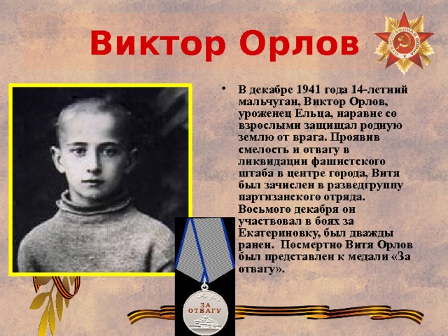 Виктор Орлов В декабре 1941 года 14-летний мальчуган, Виктор Орлов, уроженец Ельца, наравне со взрослыми защищал родную землю от врага. Проявив смелость и отвагу в ликвидации фашистского штаба в центре города, Витя был зачислен в разведгруппу партизанского отряда. Восьмого декабря он участвовал в боях за Екатериновку, был дважды ранен. Посмертно Витя Орлов был представлен к медали «За отвагу». 