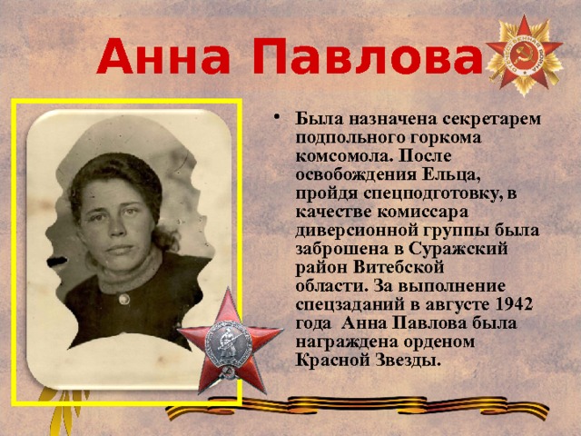 Анна Павлова Была назначена секретарем подпольного горкома комсомола. После освобождения Ельца, пройдя спецподготовку, в качестве комиссара диверсионной группы была заброшена в Суражский район Витебской области. За выполнение спецзаданий в августе 1942 года Анна Павлова была награждена орденом Красной Звезды. 