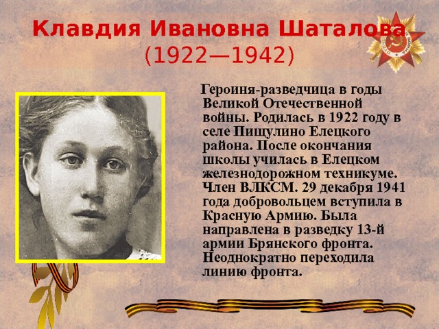 Клавдия Ивановна Шаталова (1922—1942)  Героиня-разведчица в годы Великой Отечественной войны. Родилась в 1922 году в селе Пищулино Елецкого района. После окончания школы училась в Елецком железнодорожном техникуме. Член ВЛКСМ. 29 декабря 1941 года добровольцем вступила в Красную Армию. Была направлена в разведку 13-й армии Брянского фронта. Неоднократно переходила линию фронта. 