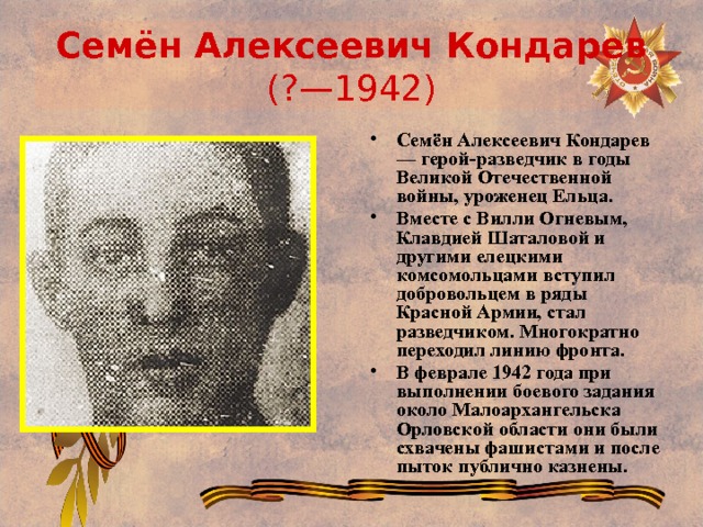 Семён Алексеевич Кондарев (?—1942) Семён Алексеевич Кондарев — герой-разведчик в годы Великой Отечественной войны, уроженец Ельца. Вместе с Вилли Огневым, Клавдией Шаталовой и другими елецкими комсомольцами вступил добровольцем в ряды Красной Армии, стал разведчиком. Многократно переходил линию фронта. В феврале 1942 года при выполнении боевого задания около Малоархангельска Орловской области они были схвачены фашистами и после пыток публично казнены. 