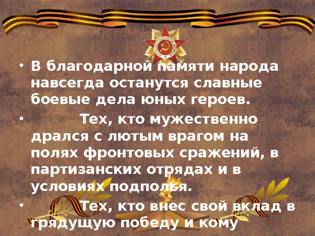 В благодарной памяти народа навсегда останутся славные боевые дела юных героев.  Тех, кто мужественно дрался с лютым врагом на полях фронтовых сражений, в партизанских отрядах и в условиях подполья.  Тех, кто внес свой вклад в грядущую победу и кому сегодняшние сверстники обязаны счастливой мирной жизнью. 