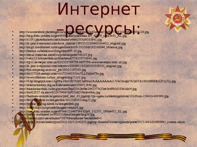 Интернет –ресурсы: http://wwwnetdron.photosight.ru/uploads/redactor/62a/62a7eea571d9575781345b46a0639126.jpg http://img-fotki.yandex.ru/get/4809/vasiliyokochka.6/0_47b79_caca7e65_XL.jpg http://i1191.photobucket.com/albums/z464/i333z/4181941.jpg http://ic.pics.livejournal.com/kiwi_charlie/13952511/204422/04422_original.jpg http://img0.liveinternet.ru/images/attach/c/8/102/586/102586244_Moskva.jpg http://istorya.ru/book/ww2/img/tmp4FF-10.jpg http://amur-ivanovka.narod.ru/pobeda/galer/0602/2.jpg http://vesti22.tv/sites/default/files/news/578358776848.jpg http://cp12.nevsepic.com.ua/61/1353789779-0477798-www.nevsepic.com.ua.jpg http://ic.pics.livejournal.com/teterevv/38089018/229335/229335_original.jpg http://rys-arhipelag.ucoz.ru/_ph/10/221167543.jpg http://cs317224.userapi.com/v317224653/1cc/7LLPn0reT9s.jpg http://www.oborona.ru/dyn_images/img15162.jpg http://4.bp.blogspot.com/-0g9Fk-08oOE/VUsT0eHtrxI/AAAAAAAAG-Y/eCmapaVtCmY/s1600/dHfNtZUOQ5Q.jpg http://alternathistory.org.ua/files/users/user1088/11948.jpg http://skachatkartinki.ru/img/picture/Sep/25/c2e6be2461377c25ee3c49b1d103e1da/4.jpg http://cs621917.vk.me/v621917900/2c935/AD3bctsvNvk.jpg http://bushuev-motors.ru/gallery/ptrd_real_02.jpghttp://pr-vgasu.ru/assets/galleries/102/Scan-150416-000398.jpg http://fs00.infourok.ru/images/doc/201/229083/img15.jpg http://pomni-podvig.narod.ru/images/deti.jpg http://shmh.nzpr.ru/uploads/images/virtual/8.jpg http://img-fotki.yandex.ru/get/9744/121447594.62b/0_111275_199b4452_XL.jpg http://player.myshared.ru/962221/data/images/img36.jpg https://reibert.info/useralbums/72878/standalone?embedded=1 http://arabic.rt.com/media/pics/2010.02/512/42253.jpghttp://ozersk74.com/uploads/posts/2015-04/1428998995_cvetok-zhizni.jpg 