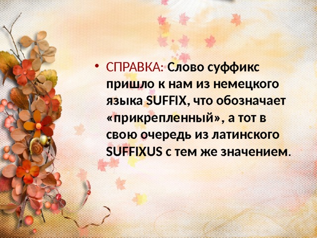 СПРАВКА:  Слово суффикс пришло к нам из немецкого языка SUFFIX, что обозначает «прикрепленный», а тот в свою очередь из латинского SUFFIXUS с тем же значением . 