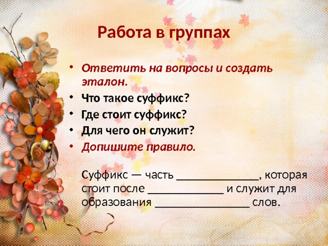 Работа в группах Ответить на вопросы и создать эталон . Что такое суффикс? Где стоит суффикс? Для чего он служит? Допишите правило.  Суффикс — часть _____________, которая стоит после ____________ и служит для образования _______________ слов. 