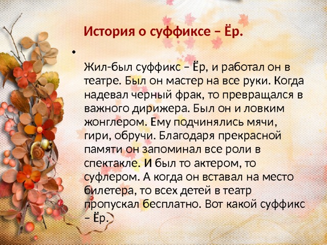 История о суффиксе – Ёр.  Жил-был суффикс – Ёр, и работал он в театре. Был он мастер на все руки. Когда надевал черный фрак, то превращался в важного дирижера. Был он и ловким жонглером. Ему подчинялись мячи, гири, обручи. Благодаря прекрасной памяти он запоминал все роли в спектакле. И был то актером, то суфлером. А когда он вставал на место билетера, то всех детей в театр пропускал бесплатно. Вот какой суффикс – Ёр. 