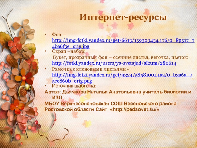 Интернет-ресурсы Фон – http://img-fotki.yandex.ru/get/6613/159303434.176/0_89517_74ba6f3e_orig.jpg Скрап –набор:  Букет, прозрачный фон – осенние листья, веточка, цветок: http://fotki.yandex.ru/users/ya-svetajud/album/280614 Рамочка с кленовыми листьями - http://img-fotki.yandex.ru/get/9324/58581001.1aa/0_b3a6a_75ee860b_orig.png Источник шаблона: Автор: Дьячкова Наталья Анатольевна учитель биологии и ИЗО МБОУ Верхнесоленовская СОШ Веселовского района Ростовской области Сайт «http://pedsovet.su/» 